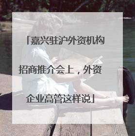 嘉兴驻沪外资机构招商推介会上，外资企业高管这样说
