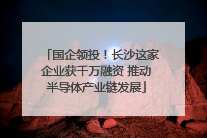 国企领投！长沙这家企业获千万融资 推动半导体产业链发展
