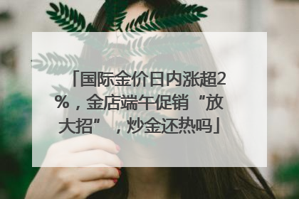 国际金价日内涨超2%，金店端午促销“放大招”，炒金还热吗