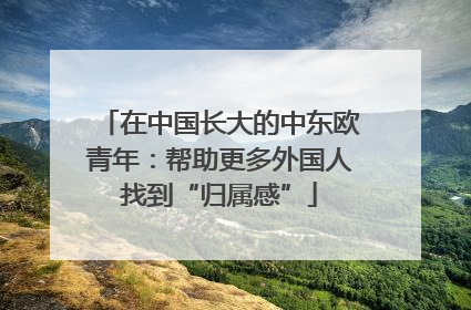 在中国长大的中东欧青年：帮助更多外国人找到“归属感”