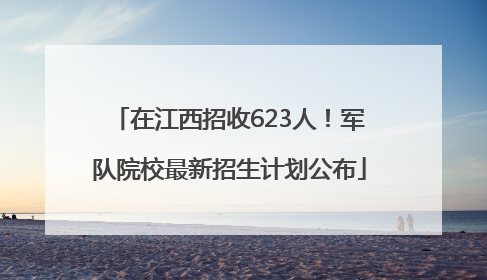在江西招收623人！军队院校最新招生计划公布