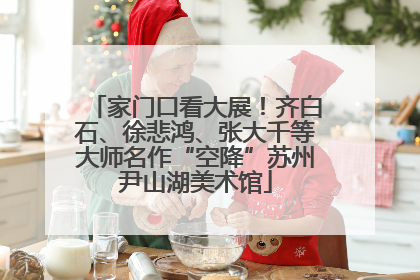 家门口看大展！齐白石、徐悲鸿、张大千等大师名作“空降”苏州尹山湖美术馆