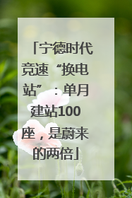 宁德时代竞速“换电站”：单月建站100座，是蔚来的两倍