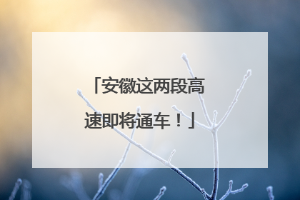 安徽这两段高速即将通车！