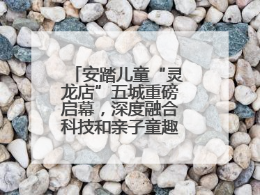 安踏儿童“灵龙店”五城重磅启幕，深度融合科技和亲子童趣创新童装零售