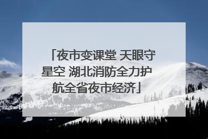 夜市变课堂 天眼守星空 湖北消防全力护航全省夜市经济