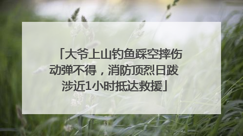 大爷上山钓鱼踩空摔伤动弹不得，消防顶烈日跋涉近1小时抵达救援