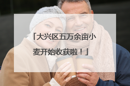 大兴区五万余亩小麦开始收获啦！
