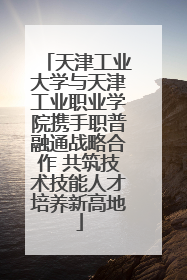 天津工业大学与天津工业职业学院携手职普融通战略合作 共筑技术技能人才培养新高地