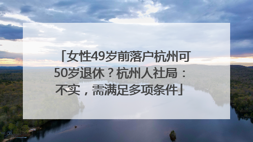 女性49岁前落户杭州可50岁退休？杭州人社局：不实，需满足多项条件