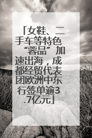 女鞋、二手车等特色“蓉品”加速出海，成都经贸代表团欧洲中东行签单逾3.7亿元