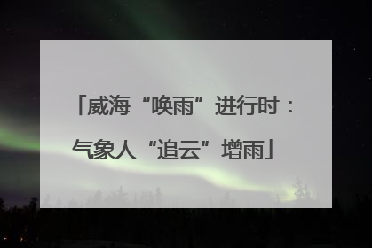 威海“唤雨”进行时：气象人“追云”增雨