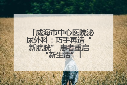 威海市中心医院泌尿外科：巧手再造“新膀胱” 患者重启“新生活”