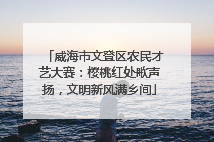 威海市文登区农民才艺大赛：樱桃红处歌声扬，文明新风满乡间