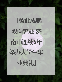 彼此成就 双向奔赴 济南市连续5年举办大学生毕业典礼