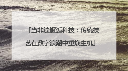 当非遗邂逅科技：传统技艺在数字浪潮中重焕生机