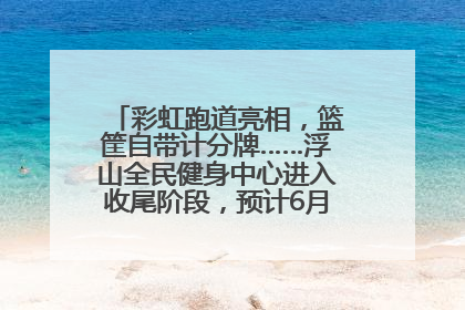 彩虹跑道亮相，篮筐自带计分牌……浮山全民健身中心进入收尾阶段，预计6月30日试运营