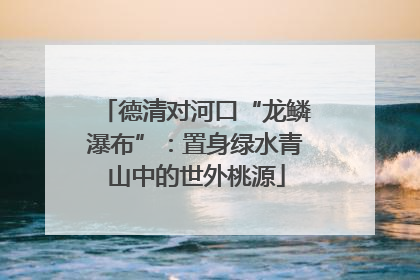 德清对河口“龙鳞瀑布”：置身绿水青山中的世外桃源