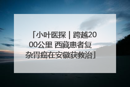 小叶医探｜跨越2000公里 西藏患者复杂胃癌在安徽获救治