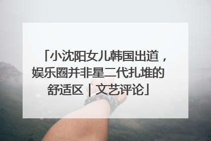 小沈阳女儿韩国出道，娱乐圈并非星二代扎堆的舒适区｜文艺评论