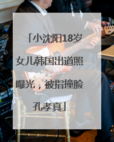 小沈阳18岁女儿韩国出道照曝光，被指撞脸孔孝真
