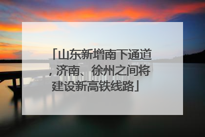 山东新增南下通道，济南、徐州之间将建设新高铁线路