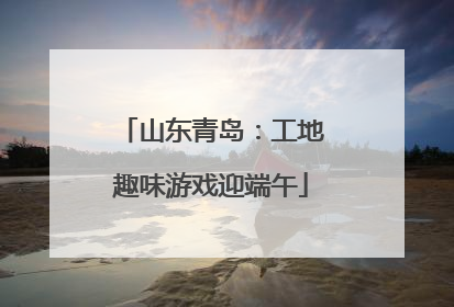 山东青岛：工地趣味游戏迎端午
