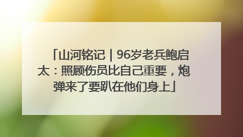 山河铭记｜96岁老兵鲍启太：照顾伤员比自己重要，炮弹来了要趴在他们身上