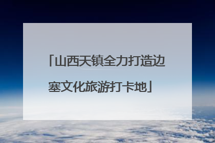 山西天镇全力打造边塞文化旅游打卡地