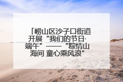 崂山区沙子口街道开展“我们的节日·端午”——“粽情山海间 童心乘风浪”文明实践活动