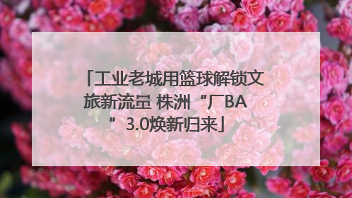 工业老城用篮球解锁文旅新流量 株洲“厂BA”3.0焕新归来