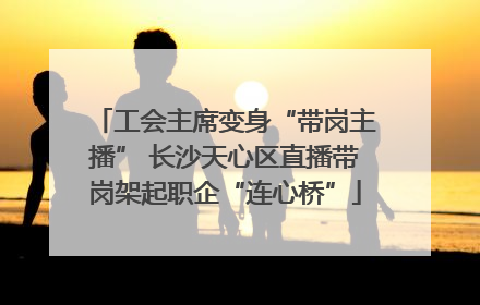 工会主席变身“带岗主播” 长沙天心区直播带岗架起职企“连心桥”