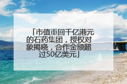 市值重回千亿港元的石药集团，授权对象揭晓，合作金额超过50亿美元