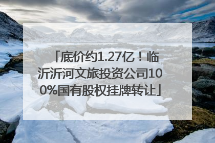 底价约1.27亿！临沂沂河文旅投资公司100%国有股权挂牌转让