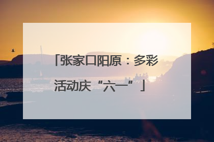 张家口阳原：多彩活动庆“六一”