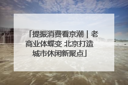 提振消费看京潮｜老商业体蝶变 北京打造城市休闲新聚点