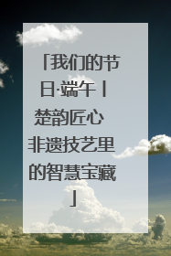 我们的节日·端午丨楚韵匠心 非遗技艺里的智慧宝藏