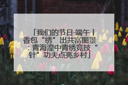 我们的节日·端午丨香包“绣”出共富图景：青海湟中青绣竞技“针”功夫点亮乡村