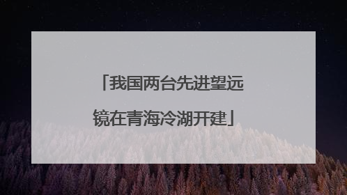 我国两台先进望远镜在青海冷湖开建