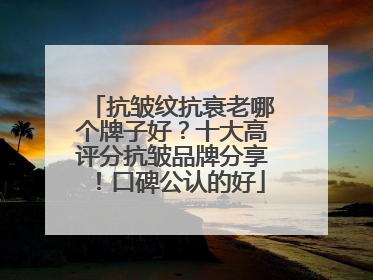 抗皱纹抗衰老哪个牌子好？十大高评分抗皱品牌分享！口碑公认的好
