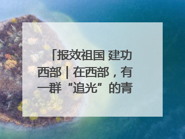 报效祖国 建功西部｜在西部，有一群“追光”的青年科学家