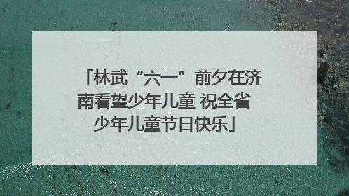 林武“六一”前夕在济南看望少年儿童 祝全省少年儿童节日快乐