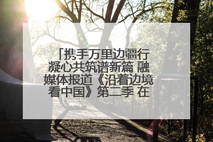 携手万里边疆行 凝心共筑谱新篇 融媒体报道《沿着边境看中国》第二季 在广西东兴正式启动