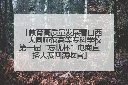 教育高质量发展看山西：大同师范高等专科学校第一届“忘忧杯”电商直播大赛圆满收官