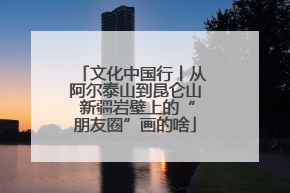 文化中国行丨从阿尔泰山到昆仑山 新疆岩壁上的“朋友圈”画的啥