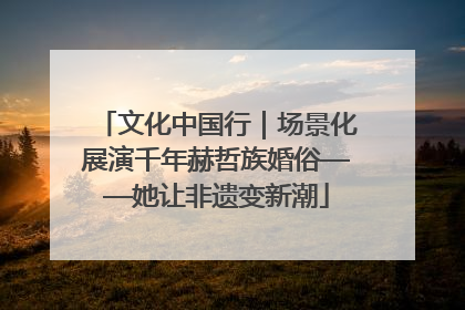 文化中国行｜场景化展演千年赫哲族婚俗——她让非遗变新潮