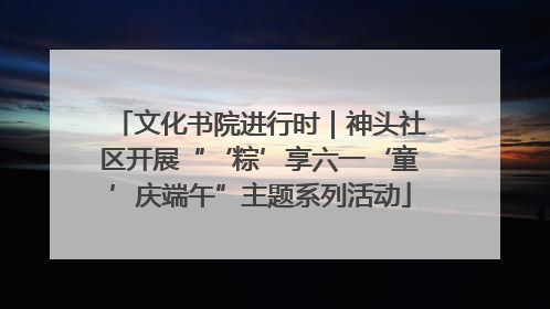 文化书院进行时｜神头社区开展“‘粽’享六一‘童’庆端午”主题系列活动