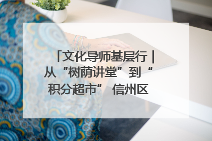 文化导师基层行｜从“树荫讲堂”到“积分超市” 信州区基层治理有实招