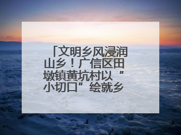 文明乡风浸润山乡！广信区田墩镇黄坑村以“小切口”绘就乡村振兴大图景