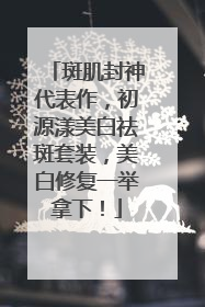 斑肌封神代表作，初源漾美白祛斑套装，美白修复一举拿下！